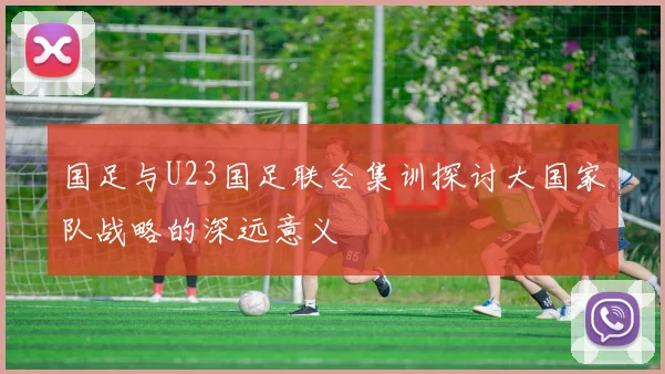 国足与U23国足联合集训探讨大国家队战略的深远意义