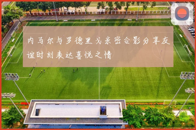 内马尔与罗德里戈亲密合影分享友谊时刻表达喜悦之情