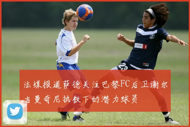 法媒报道萨德关注巴黎FC后卫谢尔吉曼奇尼执教下的潜力球员