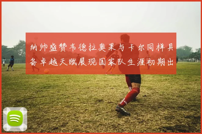 纳帅盛赞韦德拉奥果与卡尔同样具备卓越天赋展现国家队生涯初期出色表现