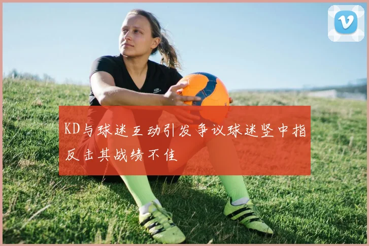 KD与球迷互动引发争议球迷竖中指反击其战绩不佳