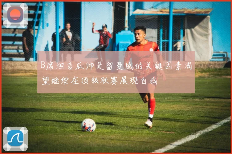 B席坦言瓜帅是留曼城的关键因素渴望继续在顶级联赛展现自我