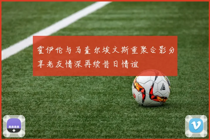 霍伊伦与马奎尔埃文斯重聚合影分享老友情深再续昔日情谊