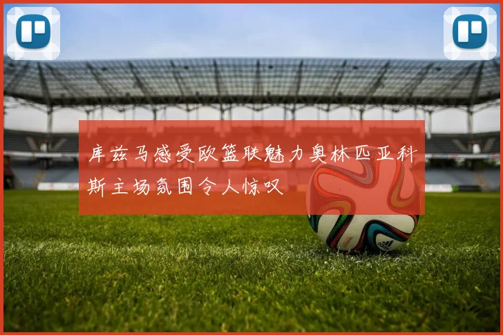 库兹马感受欧篮联魅力奥林匹亚科斯主场氛围令人惊叹