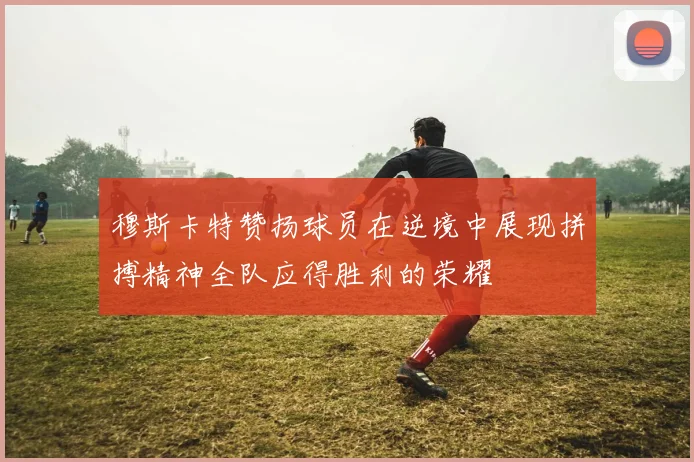 穆斯卡特赞扬球员在逆境中展现拼搏精神全队应得胜利的荣耀