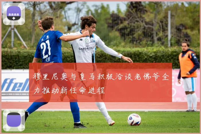 穆里尼奥与皇马积极洽谈老佛爷全力推动新任命进程