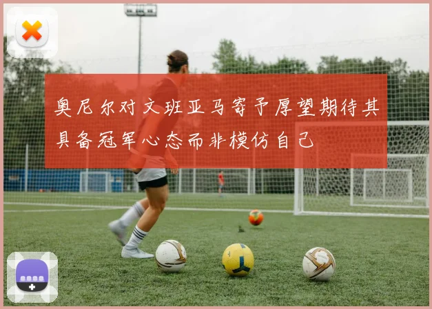 奥尼尔对文班亚马寄予厚望期待其具备冠军心态而非模仿自己