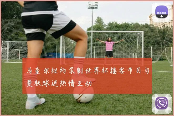 马奎尔纽约录制世界杯播客节目与曼联球迷热情互动