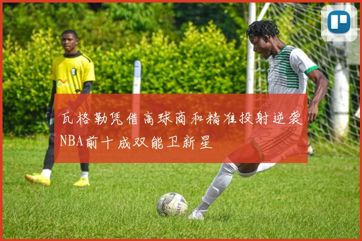 瓦格勒凭借高球商和精准投射逆袭NBA前十成双能卫新星
