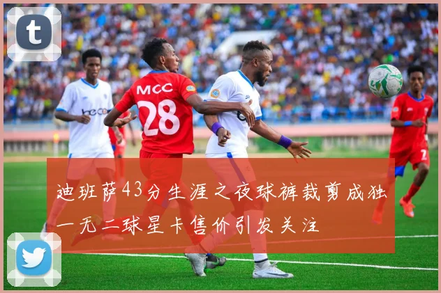 迪班萨43分生涯之夜球裤裁剪成独一无二球星卡售价引发关注