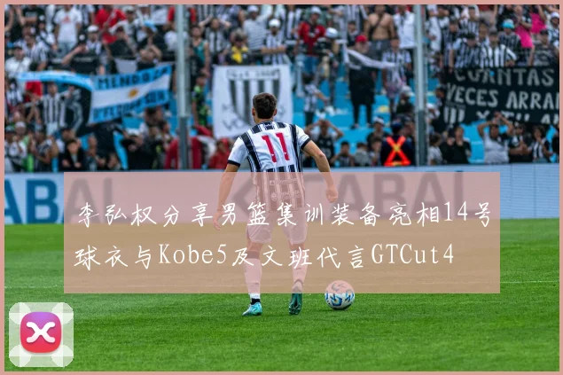 李弘权分享男篮集训装备亮相14号球衣与Kobe5及文班代言GTCut4