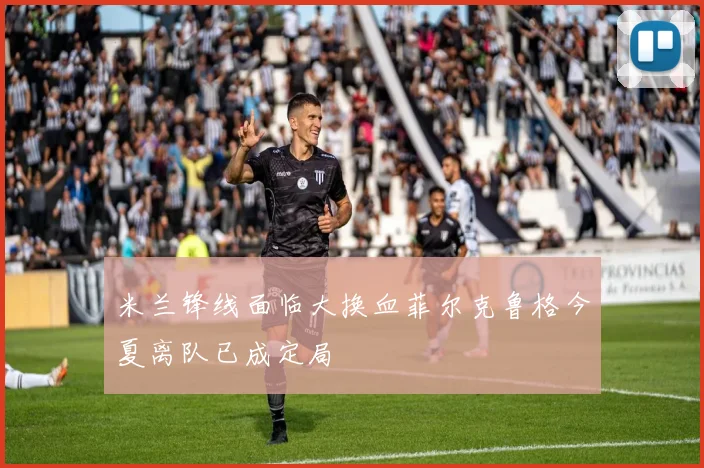 米兰锋线面临大换血菲尔克鲁格今夏离队已成定局