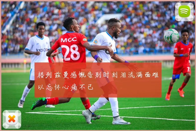 格列兹曼感慨告别时刻泪流满面难以忘怀心痛不已