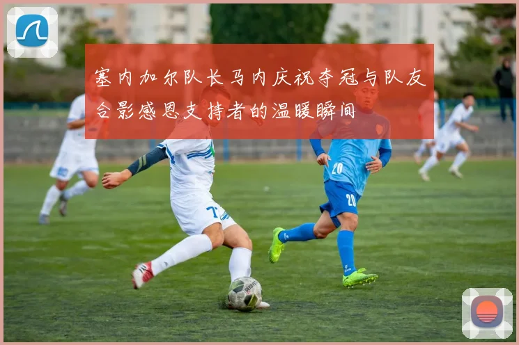 塞内加尔队长马内庆祝夺冠与队友合影感恩支持者的温暖瞬间